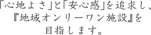 「心地よさ」と「安心感」を追求し、『地域オンリーワン施設』を目指します。